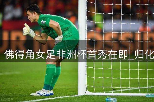 佛得角女足非洲杯首秀在即 归化前锋揭秘逆袭之路