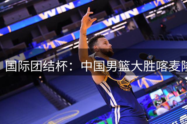 国际团结杯：中国男篮大胜喀麦隆队-国际在线