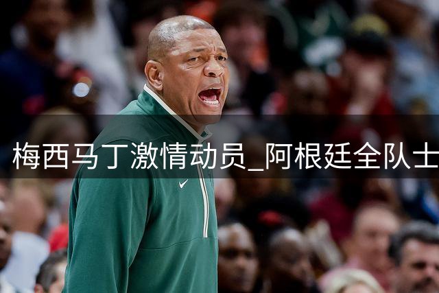 梅西马丁激情动员 阿根廷全队士气高涨迎战强敌