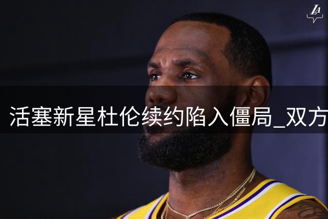 活塞新星杜伦续约陷入僵局 双方薪资预期差距超千万美元