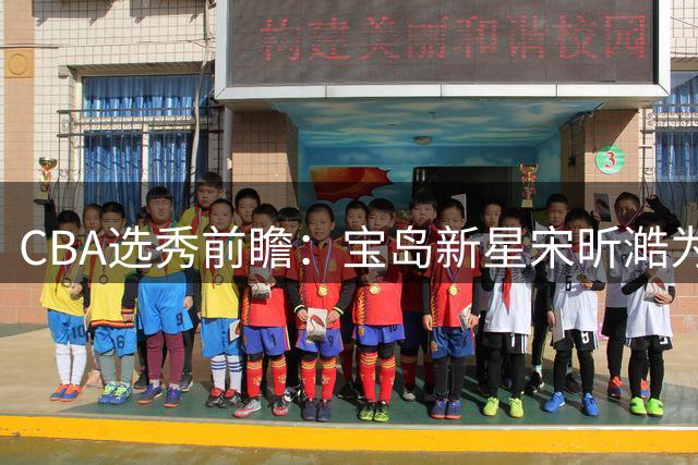 CBA选秀前瞻：宝岛新星宋昕澔为何引发多支球队争抢？
